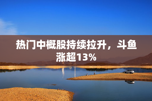 热门中概股持续拉升，斗鱼涨超13%