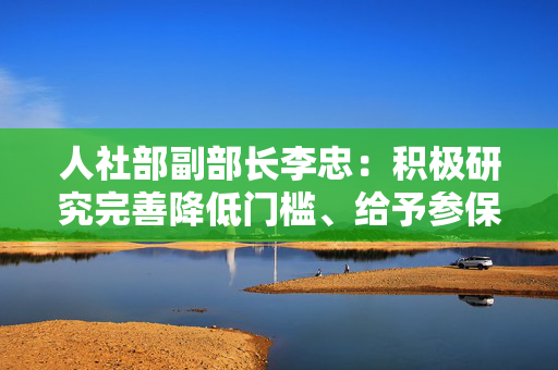 人社部副部长李忠：积极研究完善降低门槛、给予参保补贴等政策措施，将新业态从业人员纳入社保