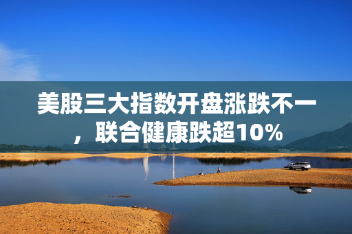 美股三大指数开盘涨跌不一，联合健康跌超10%