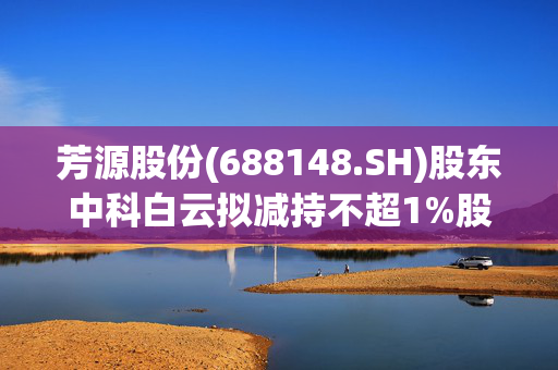 芳源股份(688148.SH)股东中科白云拟减持不超1%股份