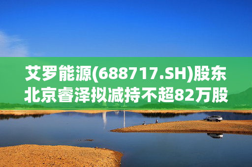 艾罗能源(688717.SH)股东北京睿泽拟减持不超82万股