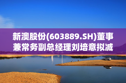 新澳股份(603889.SH)董事兼常务副总经理刘培意拟减持不超22万股