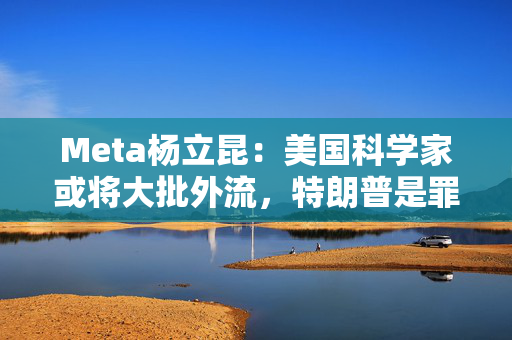 Meta杨立昆：美国科学家或将大批外流，特朗普是罪魁祸首