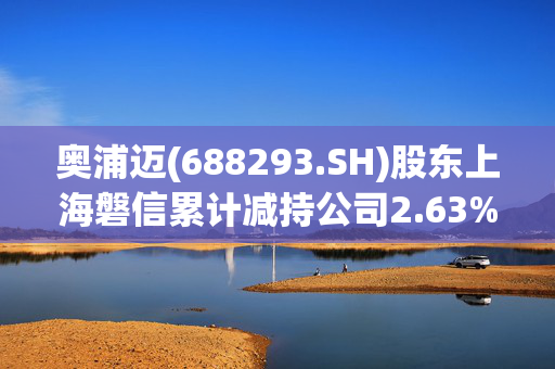 奥浦迈(688293.SH)股东上海磐信累计减持公司2.63%股份