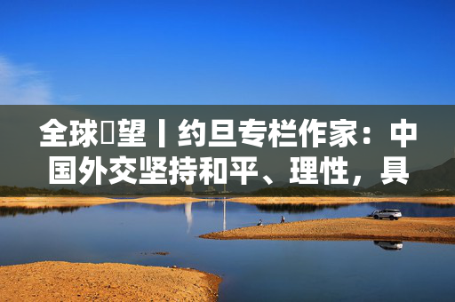 全球瞭望丨约旦专栏作家：中国外交坚持和平、理性，具有战略定力