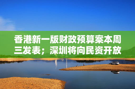 香港新一版财政预算案本周三发表；深圳将向民资开放超2000亿元项目丨大湾区财经早参