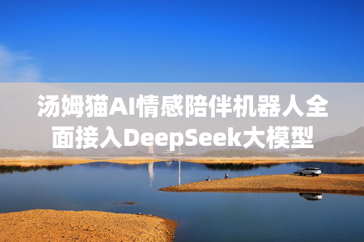 汤姆猫AI情感陪伴机器人全面接入DeepSeek大模型