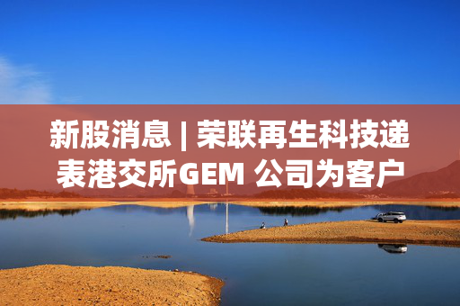 新股消息 | 荣联再生科技递表港交所GEM 公司为客户提供再生MMA及PMMA板材