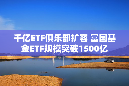 千亿ETF俱乐部扩容 富国基金ETF规模突破1500亿