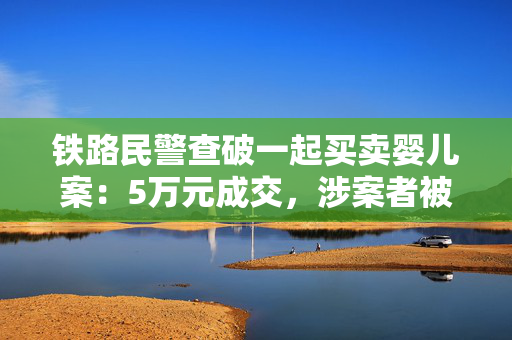 铁路民警查破一起买卖婴儿案：5万元成交，涉案者被采取刑事强制措施