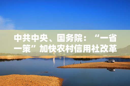 中共中央、国务院：“一省一策”加快农村信用社改革，稳妥有序推进村镇银行改革重组