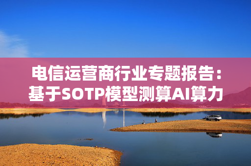 电信运营商行业专题报告：基于SOTP模型测算AI算力估值弹性