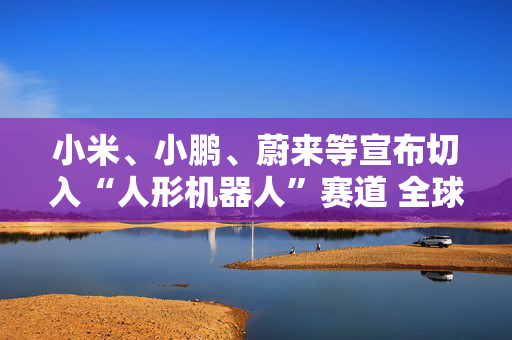 小米、小鹏、蔚来等宣布切入“人形机器人”赛道 全球已有18家车企接入人形机器人赛道