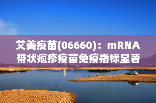 艾美疫苗(06660)：mRNA带状疱疹疫苗免疫指标显著高于国际市售重组亚单位疫苗产品已在美国申报临床