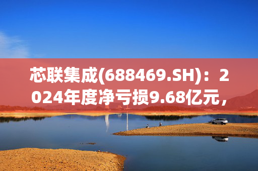 芯联集成(688469.SH)：2024年度净亏损9.68亿元，同比减亏50.57%