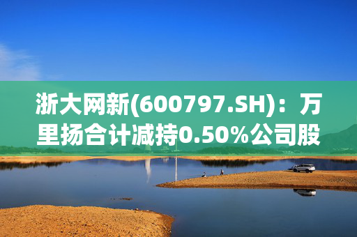 浙大网新(600797.SH)：万里扬合计减持0.50%公司股份