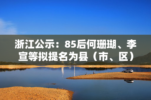 浙江公示：85后何珊瑚、李宣等拟提名为县（市、区）长候选人