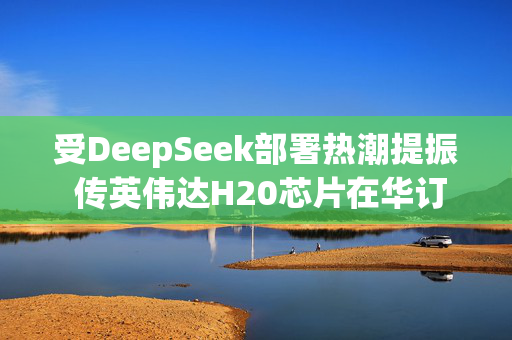 受DeepSeek部署热潮提振 传英伟达H20芯片在华订单激增