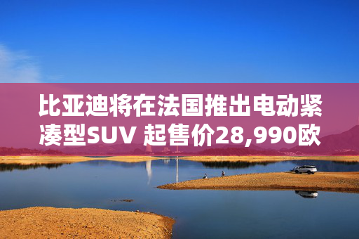 比亚迪将在法国推出电动紧凑型SUV 起售价28,990欧元