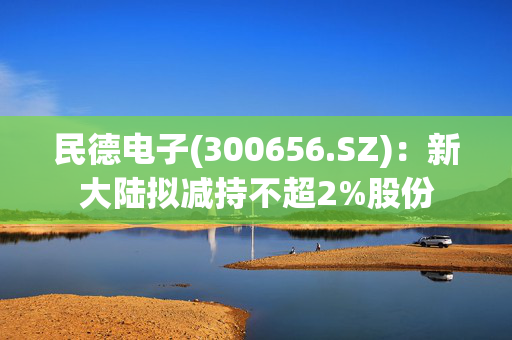 民德电子(300656.SZ)：新大陆拟减持不超2%股份