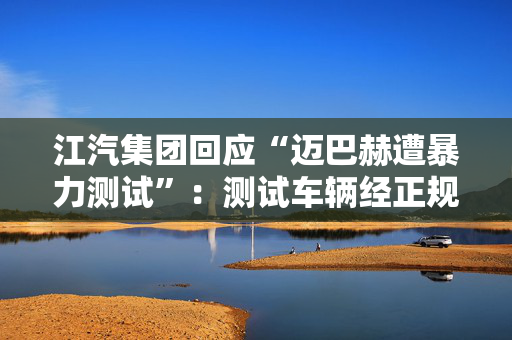 江汽集团回应“迈巴赫遭暴力测试”：测试车辆经正规第三方租赁渠道获取