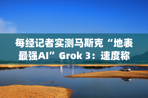 每经记者实测马斯克“地表最强AI”Grok 3：速度称王，数学亮眼，但逻辑能力不敌DeepSeek