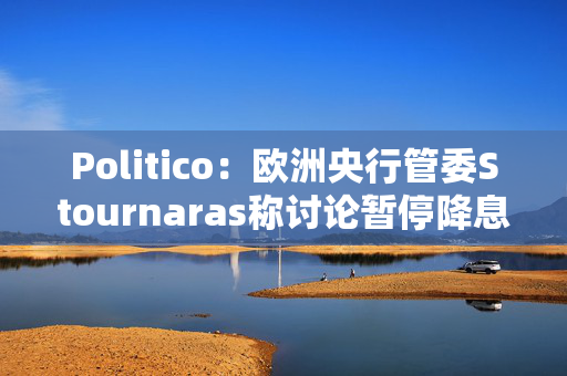 Politico：欧洲央行管委Stournaras称讨论暂停降息为时过早