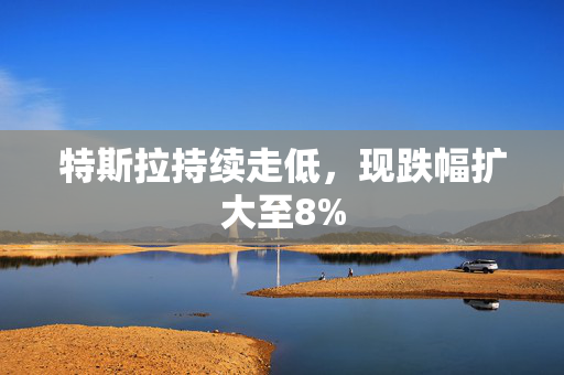 特斯拉持续走低，现跌幅扩大至8%