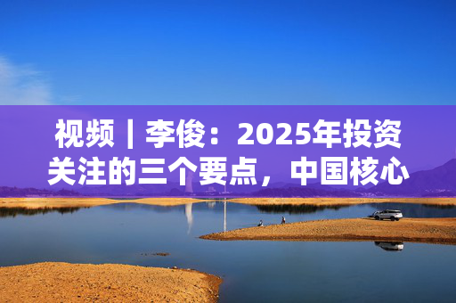 视频｜李俊：2025年投资关注的三个要点，中国核心资产、高股息和科技板块