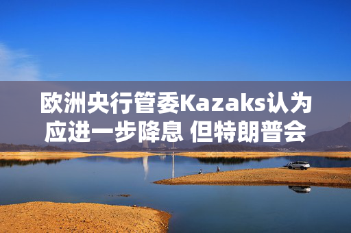 欧洲央行管委Kazaks认为应进一步降息 但特朗普会影响下一步行动