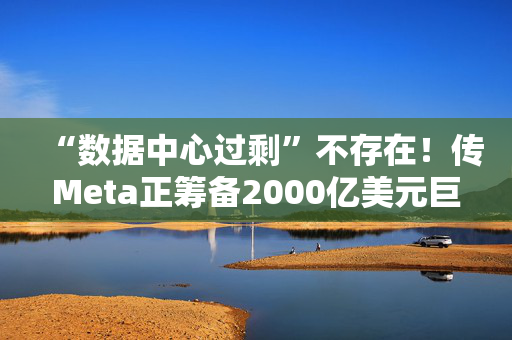 “数据中心过剩”不存在！传Meta正筹备2000亿美元巨型数据中心