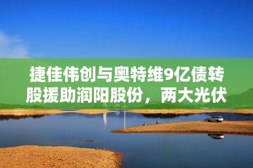 捷佳伟创与奥特维9亿债转股援助润阳股份，两大光伏设备龙头的逆周期豪赌