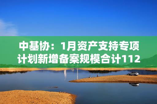 中基协：1月资产支持专项计划新增备案规模合计1122.64亿元