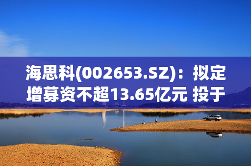 海思科(002653.SZ)：拟定增募资不超13.65亿元 投于新药研发项目等