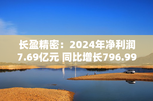 长盈精密：2024年净利润7.69亿元 同比增长796.99%