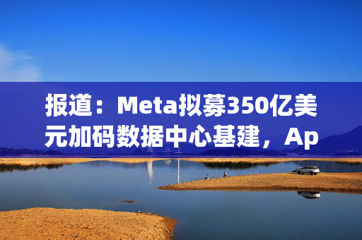 报道：Meta拟募350亿美元加码数据中心基建，Apollo牵头领投