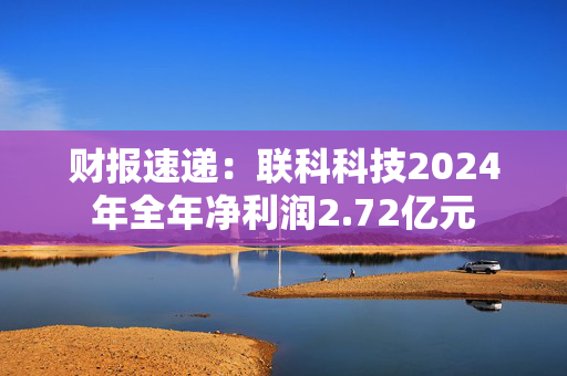 财报速递：联科科技2024年全年净利润2.72亿元