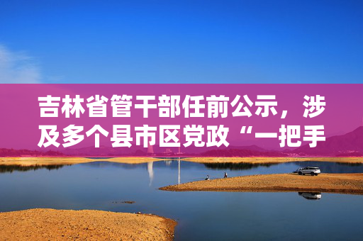 吉林省管干部任前公示，涉及多个县市区党政“一把手”岗位