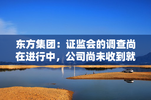 东方集团：证监会的调查尚在进行中，公司尚未收到就上述立案调查事项的结论性意见或决定