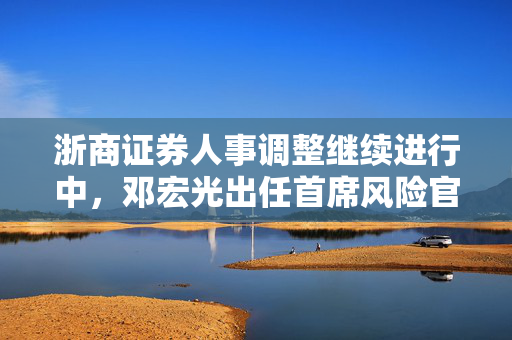 浙商证券人事调整继续进行中，邓宏光出任首席风险官，表示将积极探索大模型在风控中的运用