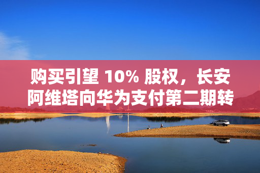 购买引望 10% 股权，长安阿维塔向华为支付第二期转让价款 57.5 亿元