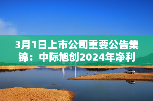 3月1日上市公司重要公告集锦：中际旭创2024年净利润同比增长137.9%