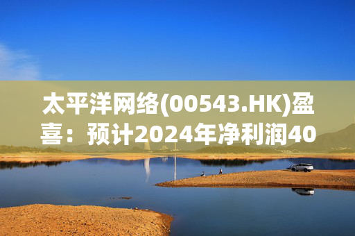 太平洋网络(00543.HK)盈喜：预计2024年净利润4000万至5000万元