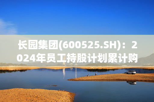 长园集团(600525.SH)：2024年员工持股计划累计购买2143.67万股