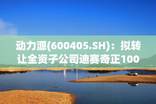 动力源(600405.SH)：拟转让全资子公司迪赛奇正100%的股权股权