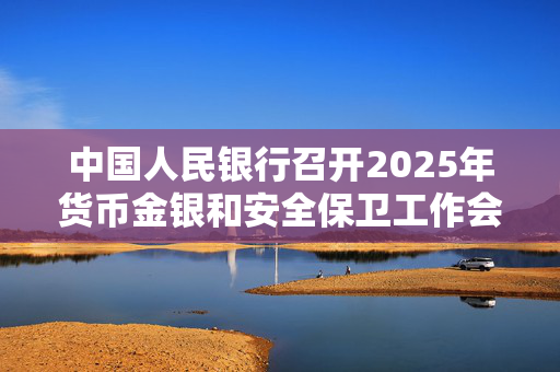 中国人民银行召开2025年货币金银和安全保卫工作会议