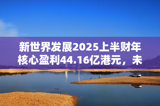 新世界发展2025上半财年核心盈利44.16亿港元，未来“以减低负债为首要任务”