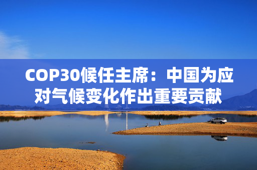 COP30候任主席：中国为应对气候变化作出重要贡献