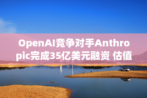 OpenAI竞争对手Anthropic完成35亿美元融资 估值达615亿美元