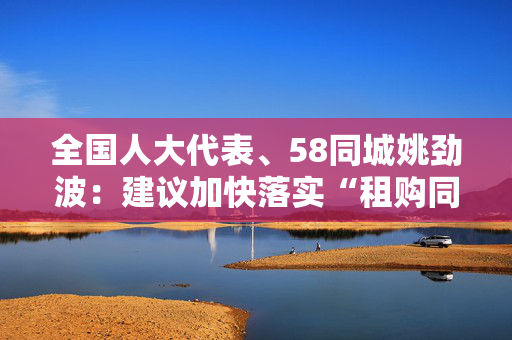 全国人大代表、58同城姚劲波：建议加快落实“租购同权”，多举措规范住房租赁市场